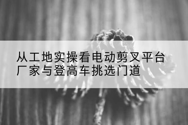 麟游电动剪叉升降平台厂家-从工地实操看电动剪叉平台厂家与登高车挑选门道