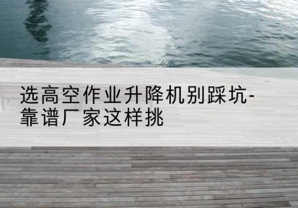 麟游剪叉式升降机厂家-选高空作业升降机别踩坑-靠谱厂家这样挑
