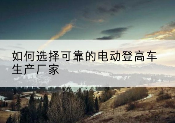 麟游电动登高车厂家-如何选择可靠的电动登高车生产厂家