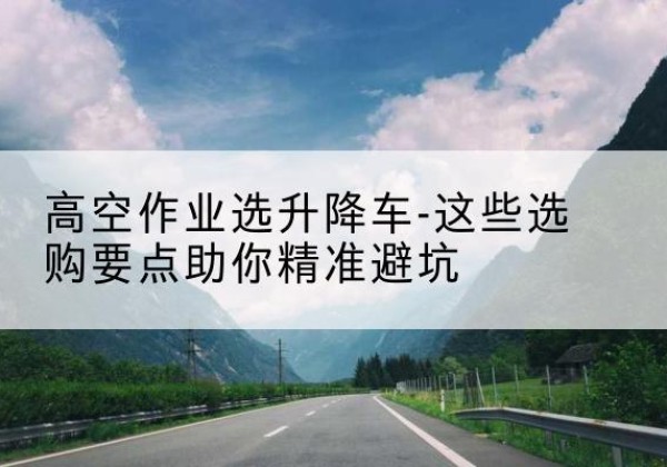 麟游升降车厂家-高空作业选升降车-这些选购要点助你*避坑