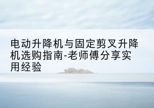麟游电动升降机怎么选-电动升降机与固定剪叉升降机选购指南-老师傅分享实用经验