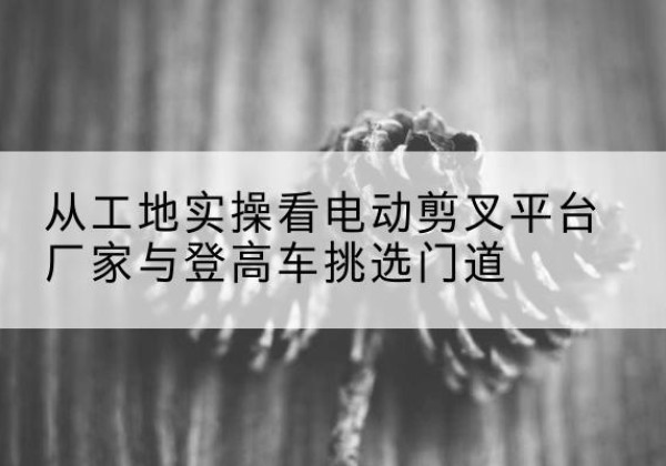 麟游电动剪叉升降平台厂家-从工地实操看电动剪叉平台厂家与登高车挑选门道