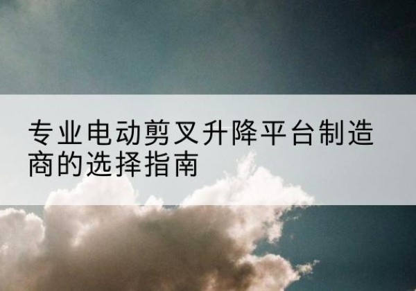 麟游电动剪叉升降平台厂家-专业电动剪叉升降平台制造商的选择指南