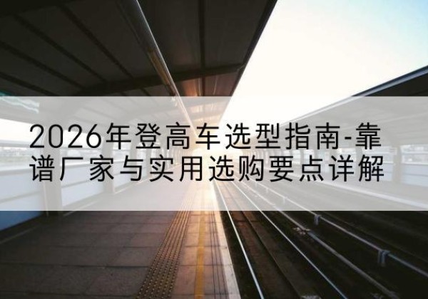 麟游登高车厂家推荐-2026年登高车选型指南-靠谱厂家与实用选购要点详解